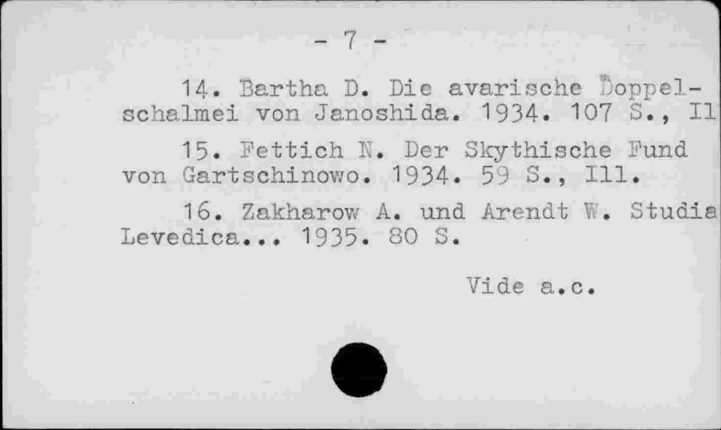 ﻿- 7 -
14.	Bartha D. Die avarische Doppelschalmei von Janoshida. 1934. 107 S., II
15.	Fettich N. Der Skythische Fund von Gartschinowo. 1934. 59 S., Ill.
16.	Zakharov/ A. und Arendt W. Studie Levedica... 1935. 80 S.
Vide a.c.